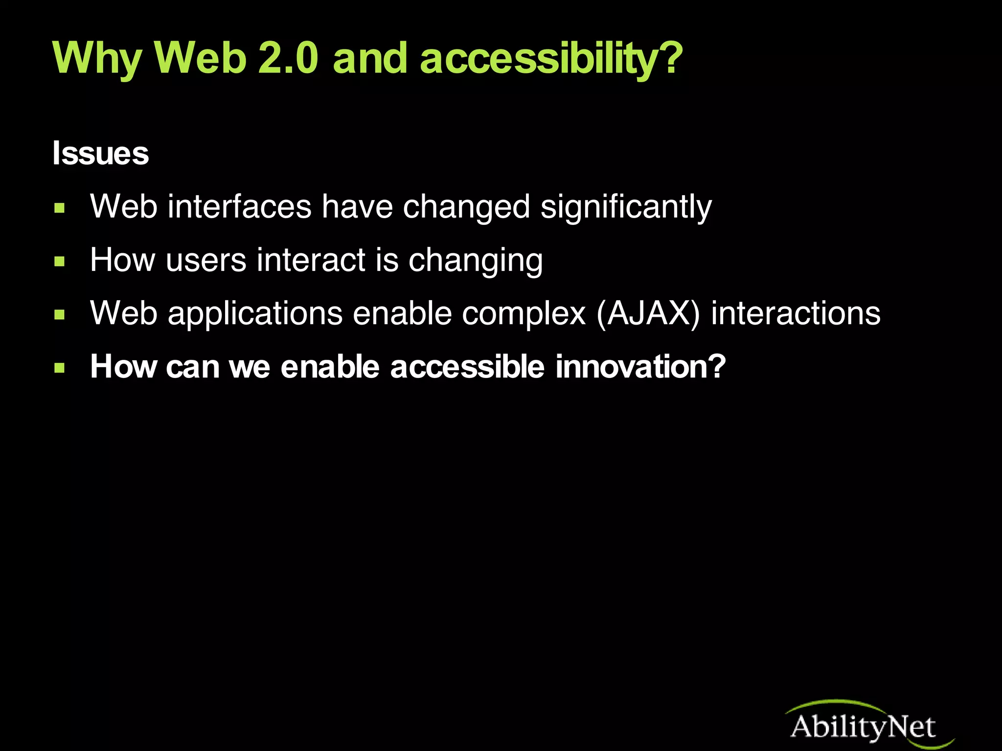 Why Web 2.0 and accessibility? Issues Web interfaces have changed significantly How users interact is changing Web applications enable complex (AJAX) interactions How can we enable accessible innovation? 