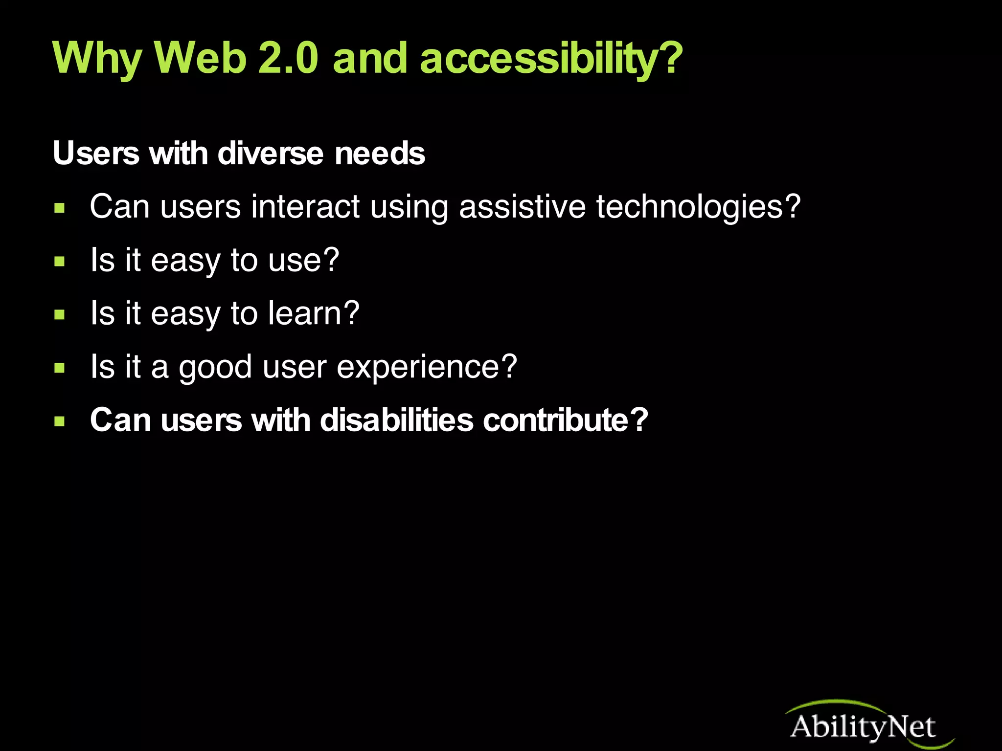 Why Web 2.0 and accessibility? Users with diverse needs Can users interact using assistive technologies?  Is it easy to use? Is it easy to learn? Is it a good user experience? Can users with disabilities contribute? 