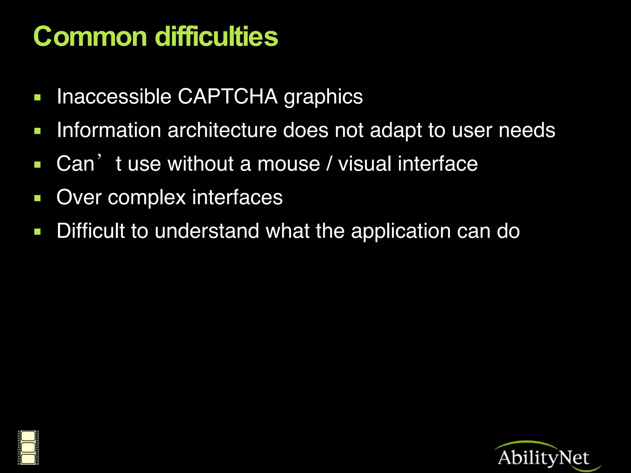 Common difficulties Inaccessible CAPTCHA graphics Information architecture does not adapt to user needs Can’t use without a mouse / visual interface Over complex interfaces Difficult to understand what the application can do 