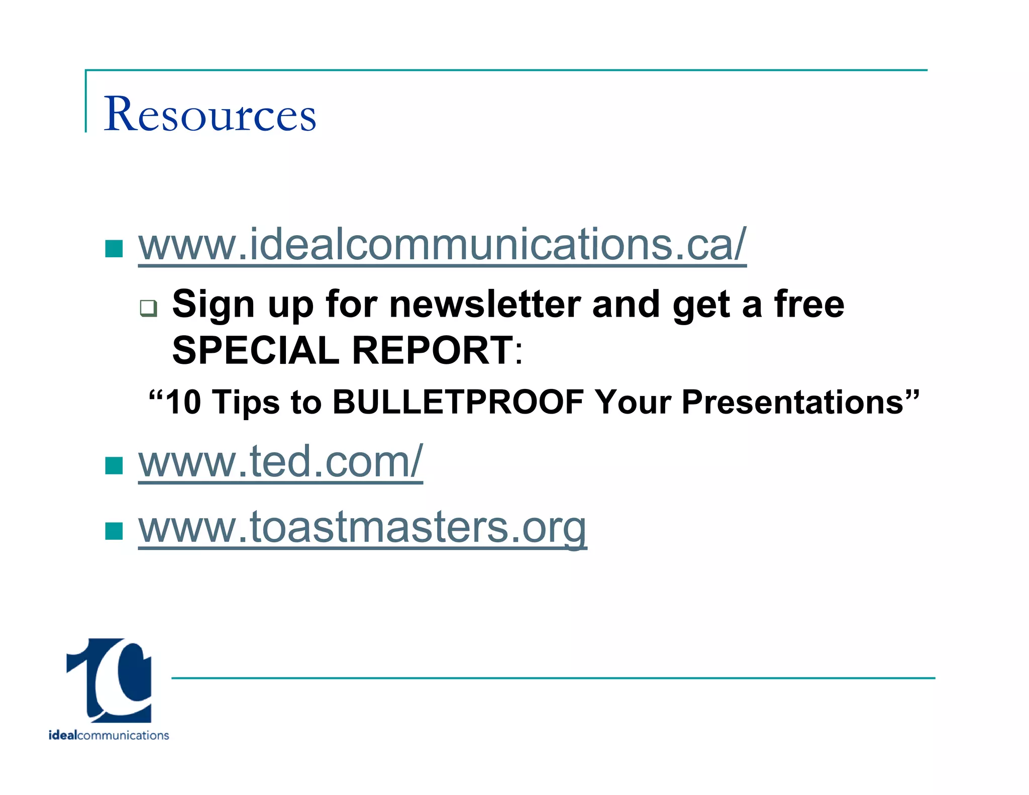 Resources

 www.idealcommunications.ca/
 www idealcommunications ca/
  Sign up for newsletter and get a free
  SPECIAL REPORT:
 “10 Tips to BULLETPROOF Your Presentations”
 www.ted.com/
     t d    /
 www.toastmasters.org
                    g
 