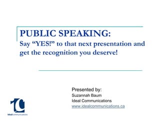 PUBLIC SPEAKING:
Say “YES!” to that next presentation and
get the recognition you deserve!




                Presented by:
                Suzannah Baum
                Ideal Communications
                www.idealcommunications.ca
 