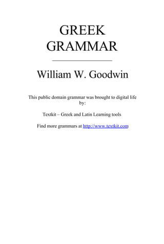 GREEK
GRAMMAR
____________________
William W. Goodwin
This public domain grammar was brought to digital life
by:
Textkit – Greek and Latin Learning tools
Find more grammars at http://www.textkit.com