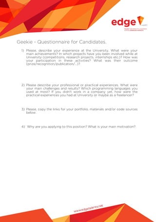Geekie - Questionnaire for Candidates.
1) Please, describe your experience at the University. What were your
main achievements? In which projects have you been involved while at
University (competitions, research projects, internships etc.)? How was
your participation in these activities? What was their outcome
(prize/recognition/publication/…)?

2) Please describe your professional or practical experiences. What were
your main challenges and results? Which programming languages you
used at most? If you didn't work in a company yet, how were the
practical experiences you had at University or maybe as a freelancer?

3) Please, copy the links for your portfolio, materials and/or code sources
below.

4) Why are you applying to this position? What is your main motivation?

 