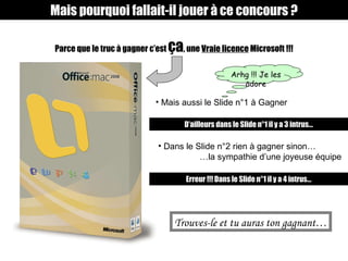 Parce que le truc à gagner c’est  ça , une  Vraie licence  Microsoft !!! Mais pourquoi fallait-il jouer à ce concours ? Mais aussi le Slide n°1 à Gagner Arhg !!! Je les adore D’ailleurs dans le Slide n°1 il y a 3 intrus… Dans le Slide n°2 rien à gagner sinon… … la sympathie d’une joyeuse équipe Erreur !!! Dans le Slide n°1 il y a 4 intrus… Trouves-le et tu auras ton gagnant… 