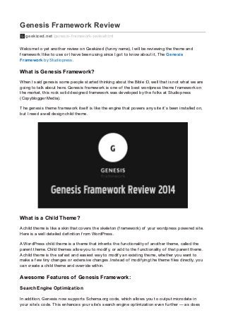 Genesis Framework Review
geekized.net /genesis-f ramework-review.html
Welcome to yet another review on Geekized (f unny name), I will be reviewing the theme and
f ramework I like to use or I have been using since I got to know about it, The Genesis
Framework by Studiopress.
What is Genesis Framework?
When I said genesis some people started thinking about the Bible :D, well that is not what we are
going to talk about here. Genesis f ramework is one of the best wordpress theme f ramework on
the market, this rock solid designed f ramework was developed by the f olks at Studiopress
(Copyblogger Media).
The genesis theme f ramework itself is like the engine that powers any site it’s been installed on,
but I need a well design child theme.
What is a Child Theme?
A child theme is like a skin that covers the skeleton (f ramework) of your wordpress powered site.
Here is a well detailed def inition f rom WordPress.
A WordPress child theme is a theme that inherits the f unctionality of another theme, called the
parent theme. Child themes allow you to modif y, or add to the f unctionality of that parent theme.
A child theme is the saf est and easiest way to modif y an existing theme, whether you want to
make a f ew tiny changes or extensive changes. Instead of modif ying the theme f iles directly, you
can create a child theme and override within.
Awesome Features of Genesis Framework:
Search Engine Optimization
In addition, Genesis now supports Schema.org code, which allows you to output microdata in
your site’s code. This enhances your site’s search engine optimization even f urther — as does
 