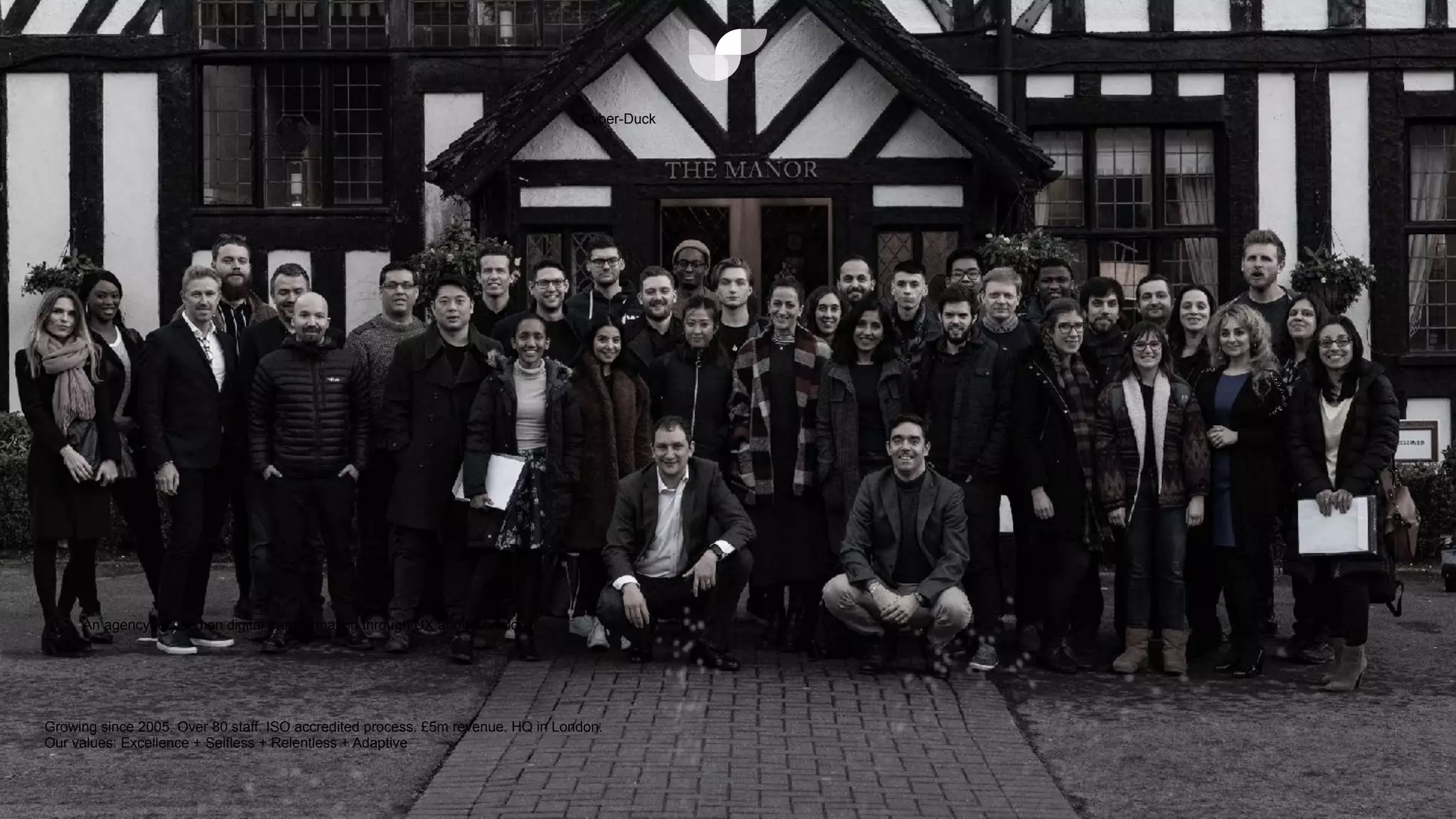 @sylvainreiter
An agency focused on digital transformation through UX and technology
Cyber-Duck
Growing since 2005. Over 80 staff. ISO accredited process. £5m revenue. HQ in London.


Our values: Excellence + Selfless + Relentless + Adaptive
 
 