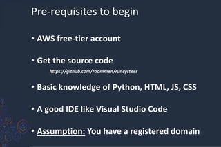 Pre-requisites to begin
• AWS free-tier account
• Get the source code
https://github.com/roommen/runcystees
• Basic knowledge of Python, HTML, JS, CSS
• A good IDE like Visual Studio Code
• Assumption: You have a registered domain
 