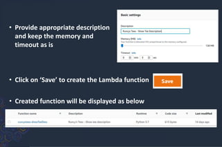 • Provide appropriate description
and keep the memory and
timeout as is
• Click on ‘Save’ to create the Lambda function
• Created function will be displayed as below
 
