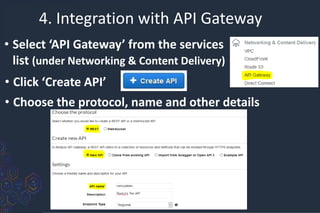 4. Integration with API Gateway
• Select ‘API Gateway’ from the services
list (under Networking & Content Delivery)
• Click ‘Create API’
• Choose the protocol, name and other details
 