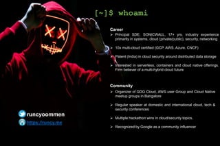 Career
 Principal SDE, SONICWALL, 17+ yrs. industry experience
primarily in systems, cloud (private/public), security, networking
 10x multi-cloud certified (GCP, AWS, Azure, CNCF)
 Patent (India) in cloud security around distributed data storage
 Interested in serverless, containers and cloud native offerings.
Firm believer of a multi-hybrid cloud future
Community
 Organizer of GDG Cloud, AWS user Group and Cloud Native
meetup groups in Bangalore
 Regular speaker at domestic and international cloud, tech &
security conferences
 Multiple hackathon wins in cloud/security topics.
 Recognized by Google as a community influencer
[~]$ whoami
runcyoommen
https://runcy.me
 