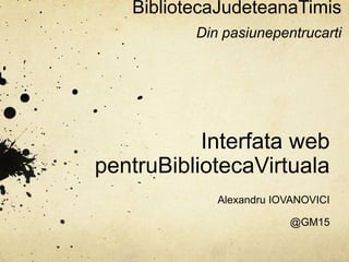 BibliotecaJudeteanaTimisDin pasiunepentrucarti Interfata web pentruBibliotecaVirtuala Alexandru IOVANOVICI @GM15 