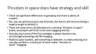 Thrusters in space does have strategy and skill
• There are significant differences in gameplay, but there is plenty of
content.
• Yes, you can point your guns any direction, but there's still more to hitting a
target enough to destroy it.
• There are many more considerations to a winning "thrusters in space"
battle, and players will find it to be very engaging and fun.
• Actually, even some of the first strategies a player discovers are
very thought provoking and life changing.
• Realistic space warfare, and everything in between, is simply amazing, but
actually, warfare is a small part of what makes "thrusters in
space" engaging.
 