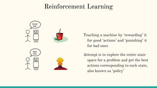 Reinforcement Learning
Teaching a machine by ‘rewarding’ it
for good ‘actions’ and ‘punishing’ it
for bad ones
Attempt is to explore the entire state
space for a problem and get the best
actions corresponding to each state,
also known as ‘policy’
 