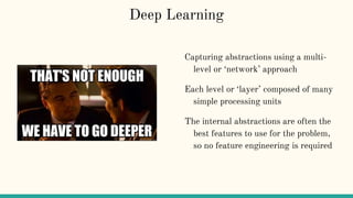 Deep Learning
Capturing abstractions using a multi-
level or ‘network’ approach
Each level or ‘layer’ composed of many
simple processing units
The internal abstractions are often the
best features to use for the problem,
so no feature engineering is required
 