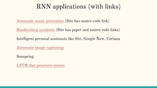 RNN applications (with links)
Automatic music generation (Site has source code link)
Handwriting synthesis (Site has paper and source code links)
Intelligent personal assistants like Siri, Google Now, Cortana
Automatic image captioning
Sunspring
LSTM that generates poems
 