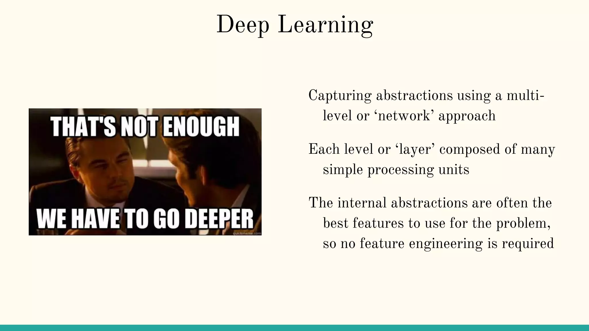 Deep Learning
Capturing abstractions using a multi-
level or ‘network’ approach
Each level or ‘layer’ composed of many
simple processing units
The internal abstractions are often the
best features to use for the problem,
so no feature engineering is required
 