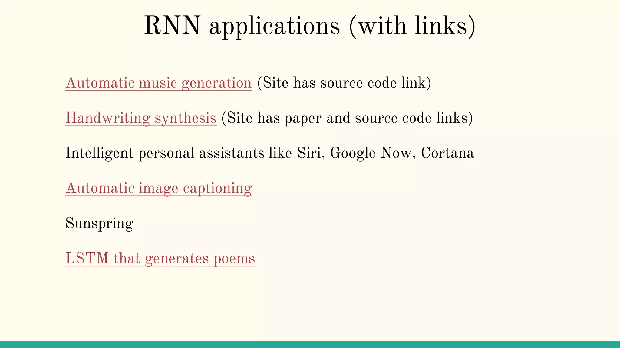 RNN applications (with links)
Automatic music generation (Site has source code link)
Handwriting synthesis (Site has paper and source code links)
Intelligent personal assistants like Siri, Google Now, Cortana
Automatic image captioning
Sunspring
LSTM that generates poems
 