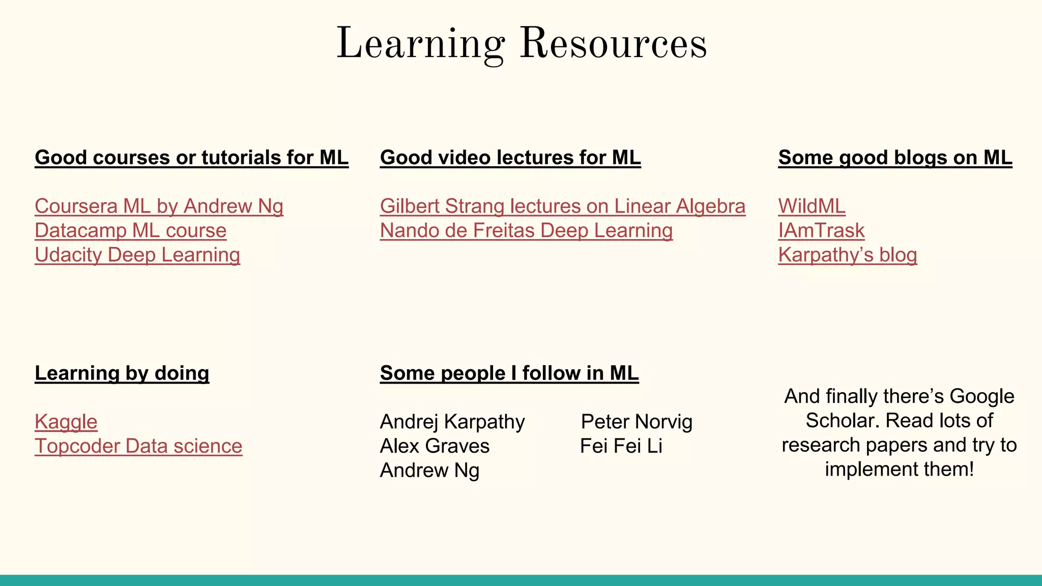 Learning Resources
Good courses or tutorials for ML
Coursera ML by Andrew Ng
Datacamp ML course
Udacity Deep Learning
Learning by doing
Kaggle
Topcoder Data science
Good video lectures for ML
Gilbert Strang lectures on Linear Algebra
Nando de Freitas Deep Learning
Some people I follow in ML
Andrej Karpathy Peter Norvig
Alex Graves Fei Fei Li
Andrew Ng
Some good blogs on ML
WildML
IAmTrask
Karpathy’s blog
And finally there’s Google
Scholar. Read lots of
research papers and try to
implement them!
 
