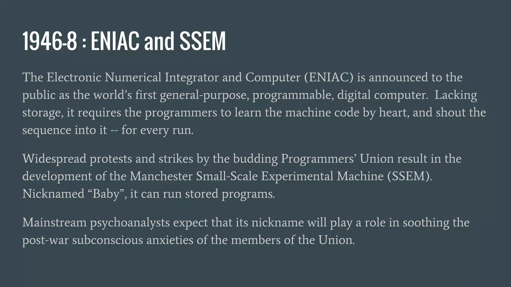 1946-8 : ENIAC and SSEM
The Electronic Numerical Integrator and Computer (ENIAC) is announced to the
public as the world’s first general-purpose, programmable, digital computer. Lacking
storage, it requires the programmers to learn the machine code by heart, and shout the
sequence into it -- for every run.
Widespread protests and strikes by the budding Programmers’ Union result in the
development of the Manchester Small-Scale Experimental Machine (SSEM).
Nicknamed “Baby”, it can run stored programs.
Mainstream psychoanalysts expect that its nickname will play a role in soothing the
post-war subconscious anxieties of the members of the Union.
 