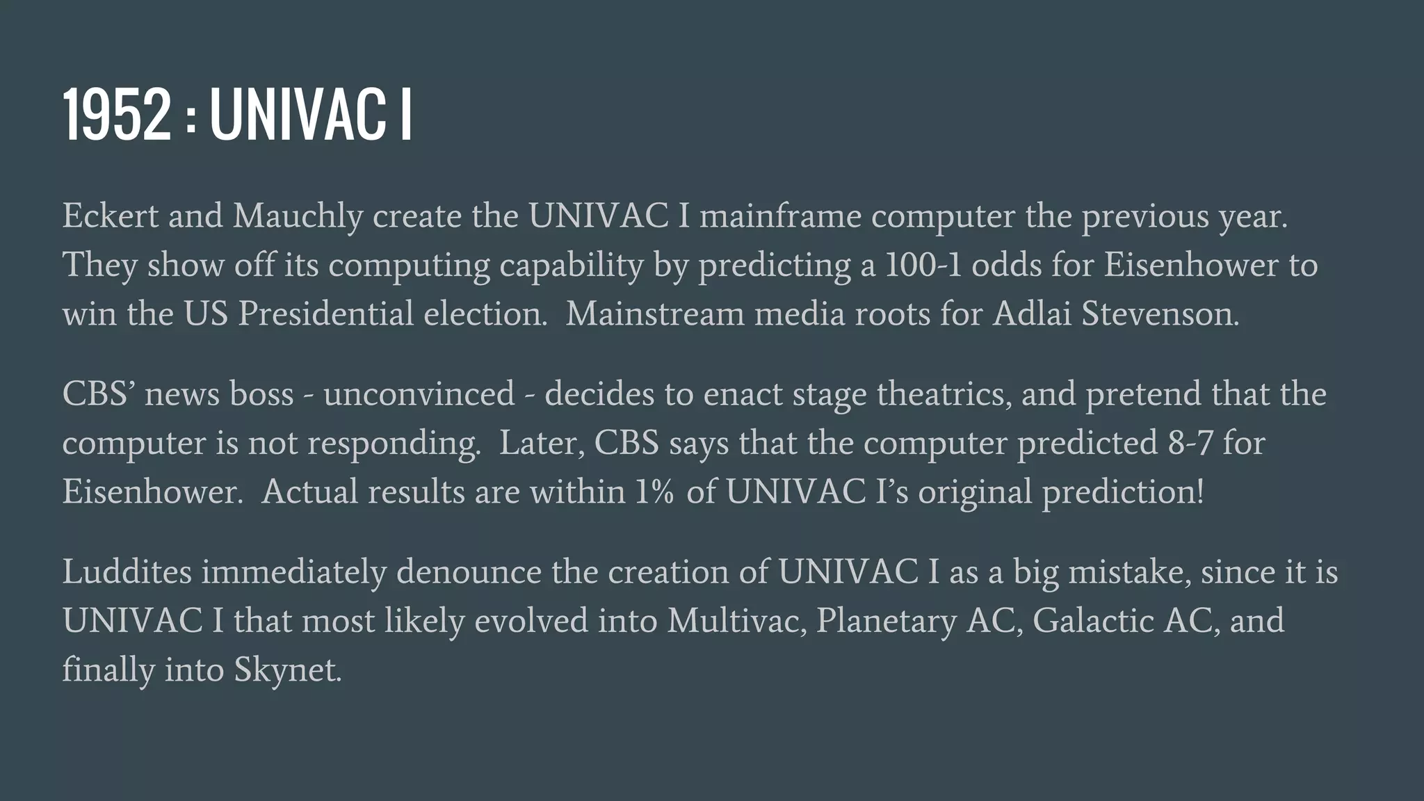 1952 : UNIVAC I
Eckert and Mauchly create the UNIVAC I mainframe computer the previous year.
They show off its computing capability by predicting a 100-1 odds for Eisenhower to
win the US Presidential election. Mainstream media roots for Adlai Stevenson.
CBS’ news boss - unconvinced - decides to enact stage theatrics, and pretend that the
computer is not responding. Later, CBS says that the computer predicted 8-7 for
Eisenhower. Actual results are within 1% of UNIVAC I’s original prediction!
Luddites immediately denounce the creation of UNIVAC I as a big mistake, since it is
UNIVAC I that most likely evolved into Multivac, Planetary AC, Galactic AC, and
finally into Skynet.
 