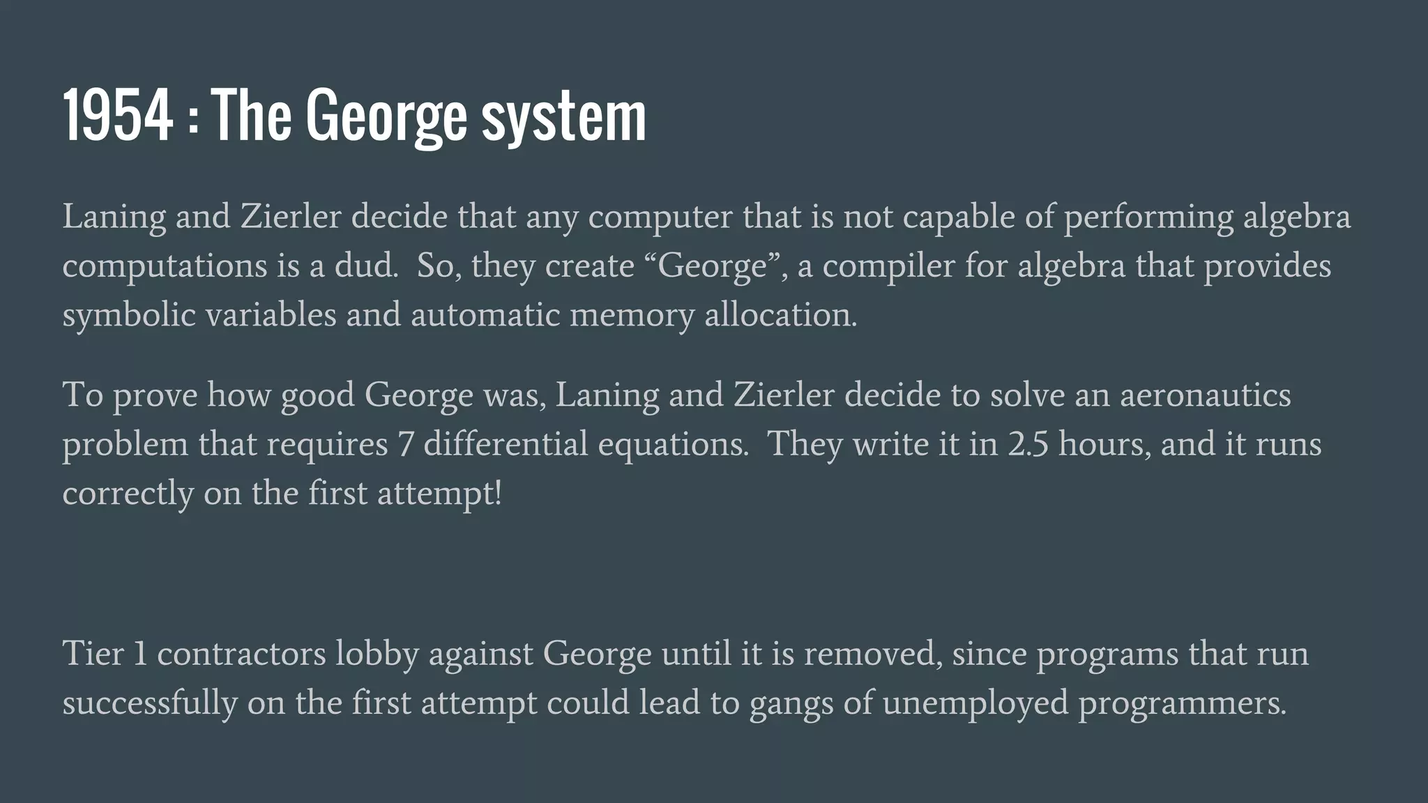 1954 : The George system
Laning and Zierler decide that any computer that is not capable of performing algebra
computations is a dud. So, they create “George”, a compiler for algebra that provides
symbolic variables and automatic memory allocation.
To prove how good George was, Laning and Zierler decide to solve an aeronautics
problem that requires 7 differential equations. They write it in 2.5 hours, and it runs
correctly on the first attempt!
Tier 1 contractors lobby against George until it is removed, since programs that run
successfully on the first attempt could lead to gangs of unemployed programmers.
 