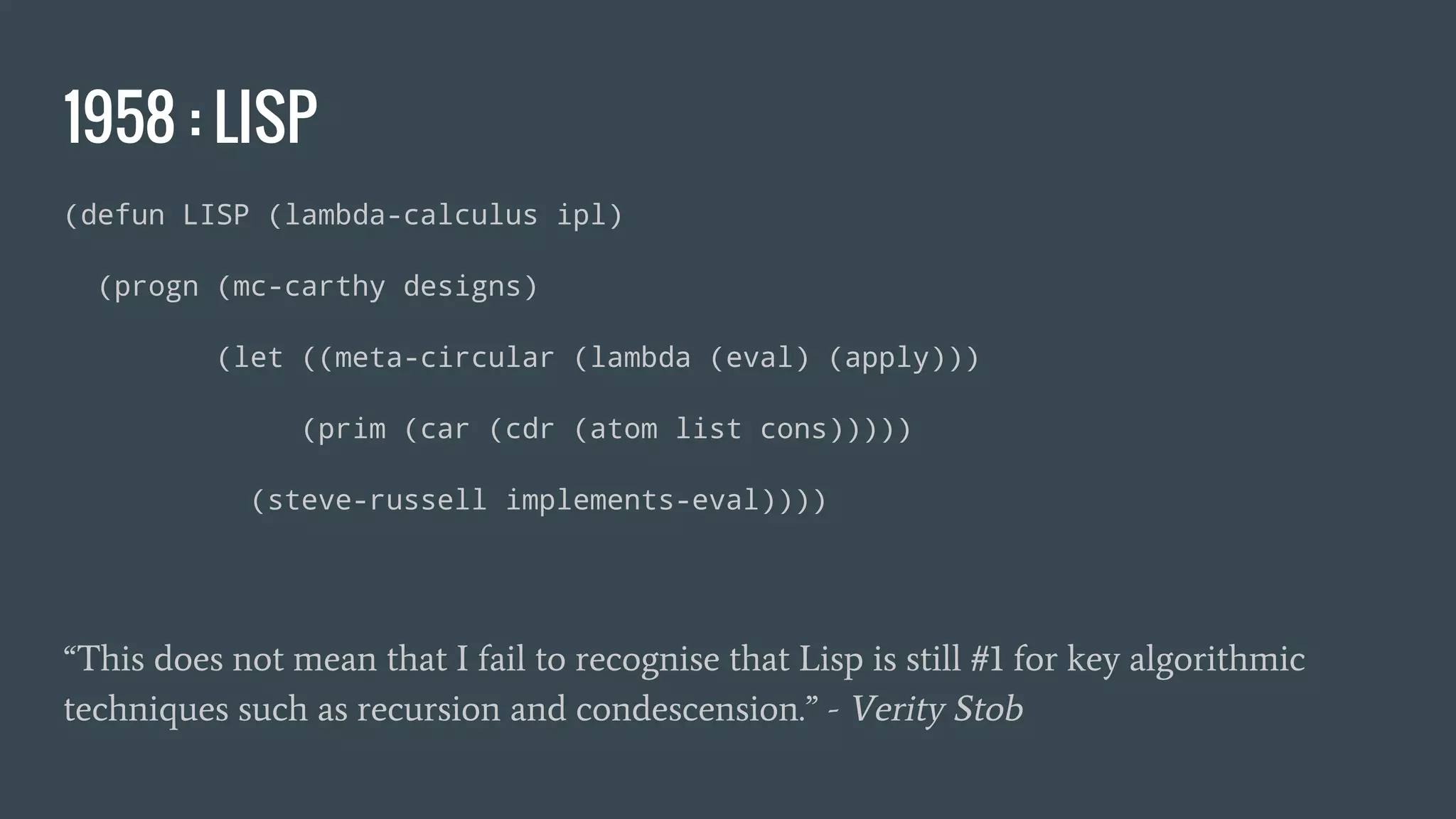 1958 : LISP
(defun LISP (lambda-calculus ipl)
(progn (mc-carthy designs)
(let ((meta-circular (lambda (eval) (apply)))
(prim (car (cdr (atom list cons)))))
(steve-russell implements-eval))))
“This does not mean that I fail to recognise that Lisp is still #1 for key algorithmic
techniques such as recursion and condescension.” - Verity Stob
 