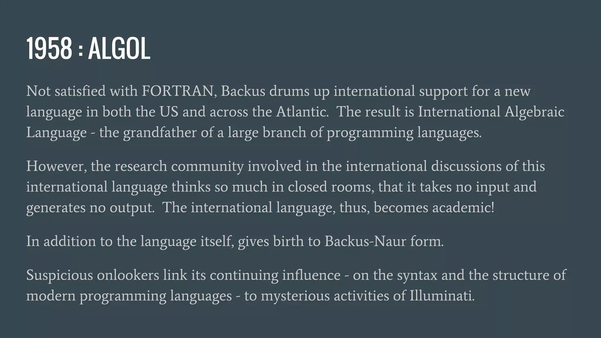 1958 : ALGOL
Not satisfied with FORTRAN, Backus drums up international support for a new
language in both the US and across the Atlantic. The result is International Algebraic
Language - the grandfather of a large branch of programming languages.
However, the research community involved in the international discussions of this
international language thinks so much in closed rooms, that it takes no input and
generates no output. The international language, thus, becomes academic!
In addition to the language itself, gives birth to Backus-Naur form.
Suspicious onlookers link its continuing influence - on the syntax and the structure of
modern programming languages - to mysterious activities of Illuminati.
 