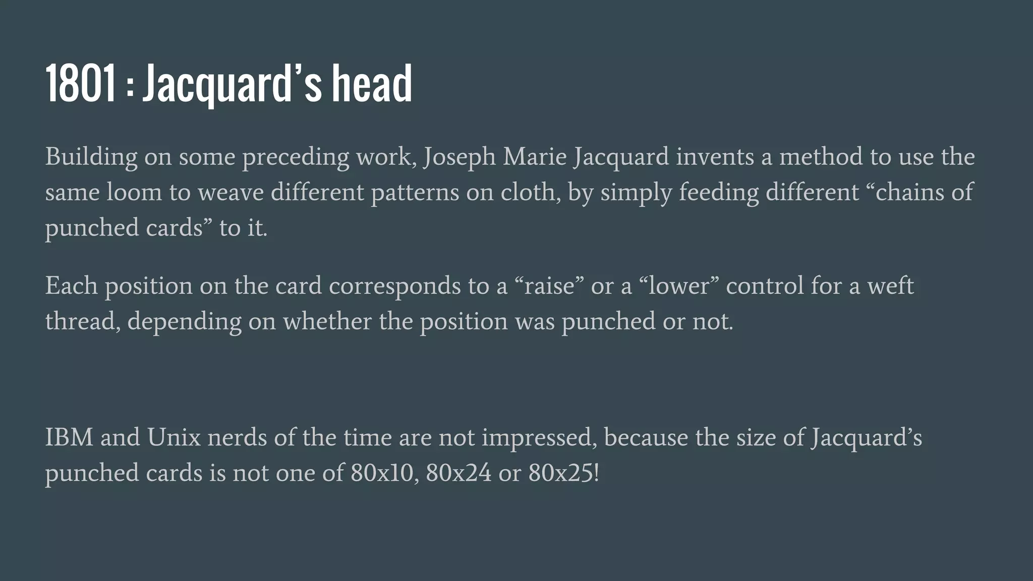 1801 : Jacquard’s head
Building on some preceding work, Joseph Marie Jacquard invents a method to use the
same loom to weave different patterns on cloth, by simply feeding different “chains of
punched cards” to it.
Each position on the card corresponds to a “raise” or a “lower” control for a weft
thread, depending on whether the position was punched or not.
IBM and Unix nerds of the time are not impressed, because the size of Jacquard’s
punched cards is not one of 80x10, 80x24 or 80x25!
 