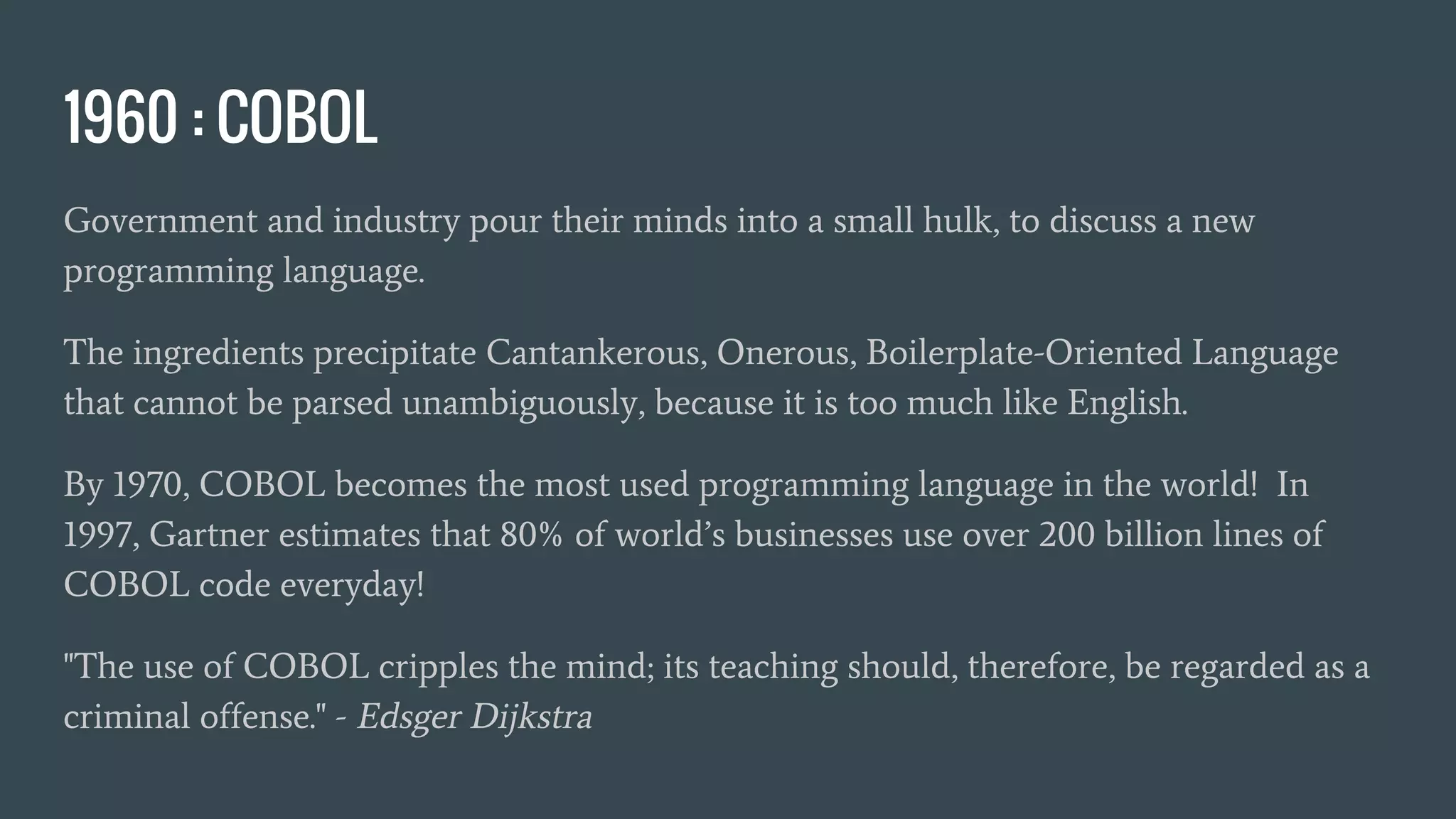 1960 : COBOL
Government and industry pour their minds into a small hulk, to discuss a new
programming language.
The ingredients precipitate Cantankerous, Onerous, Boilerplate-Oriented Language
that cannot be parsed unambiguously, because it is too much like English.
By 1970, COBOL becomes the most used programming language in the world! In
1997, Gartner estimates that 80% of world’s businesses use over 200 billion lines of
COBOL code everyday!
"The use of COBOL cripples the mind; its teaching should, therefore, be regarded as a
criminal offense." - Edsger Dijkstra
 