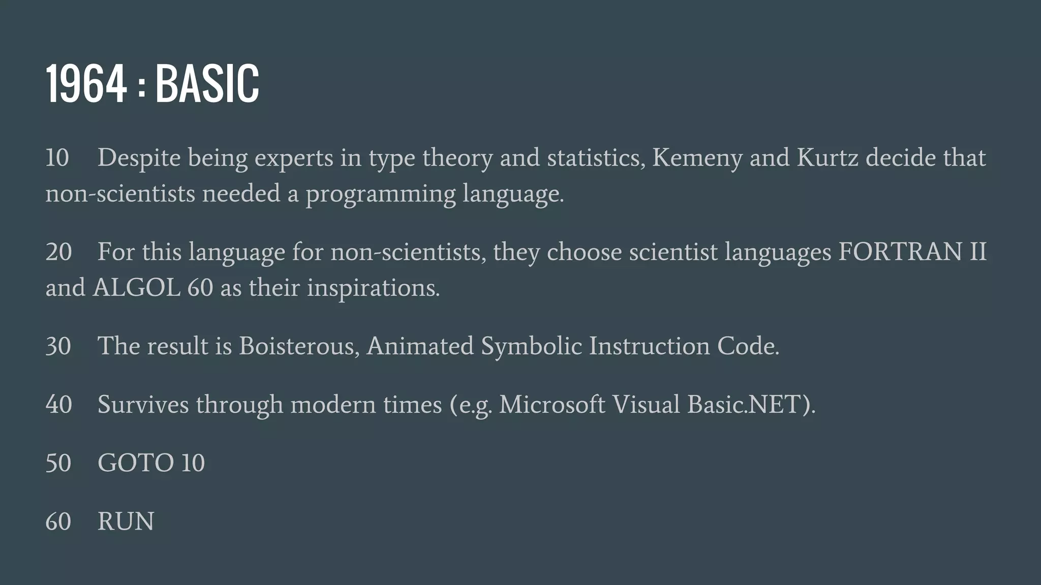 1964 : BASIC
10 Despite being experts in type theory and statistics, Kemeny and Kurtz decide that
non-scientists needed a programming language.
20 For this language for non-scientists, they choose scientist languages FORTRAN II
and ALGOL 60 as their inspirations.
30 The result is Boisterous, Animated Symbolic Instruction Code.
40 Survives through modern times (e.g. Microsoft Visual Basic.NET).
50 GOTO 10
60 RUN
 