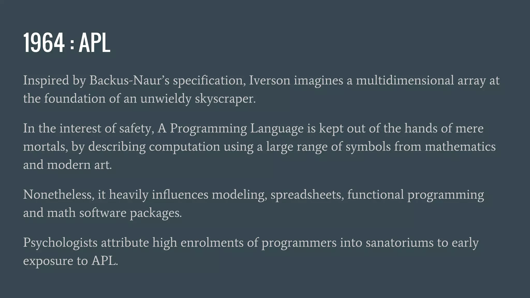 1964 : APL
Inspired by Backus-Naur’s specification, Iverson imagines a multidimensional array at
the foundation of an unwieldy skyscraper.
In the interest of safety, A Programming Language is kept out of the hands of mere
mortals, by describing computation using a large range of symbols from mathematics
and modern art.
Nonetheless, it heavily influences modeling, spreadsheets, functional programming
and math software packages.
Psychologists attribute high enrolments of programmers into sanatoriums to early
exposure to APL.
 