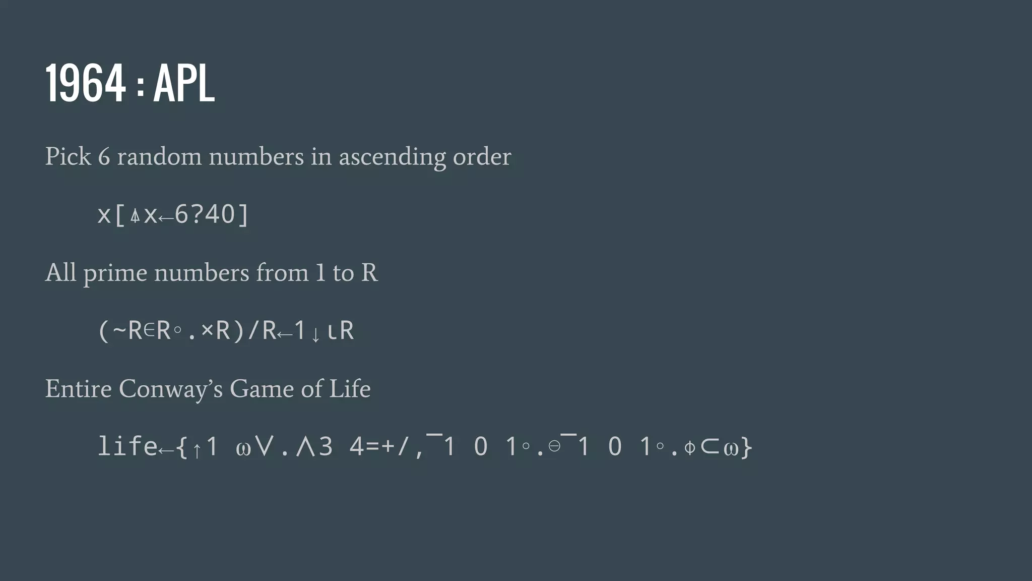 1964 : APL
Pick 6 random numbers in ascending order
x[⍋x←6?40]
All prime numbers from 1 to R
(~R∊R∘.×R)/R←1↓ιR
Entire Conway’s Game of Life
life←{↑1 ⍵∨.∧3 4=+/,¯1 0 1∘.⊖¯1 0 1∘.⌽⊂⍵}
 
