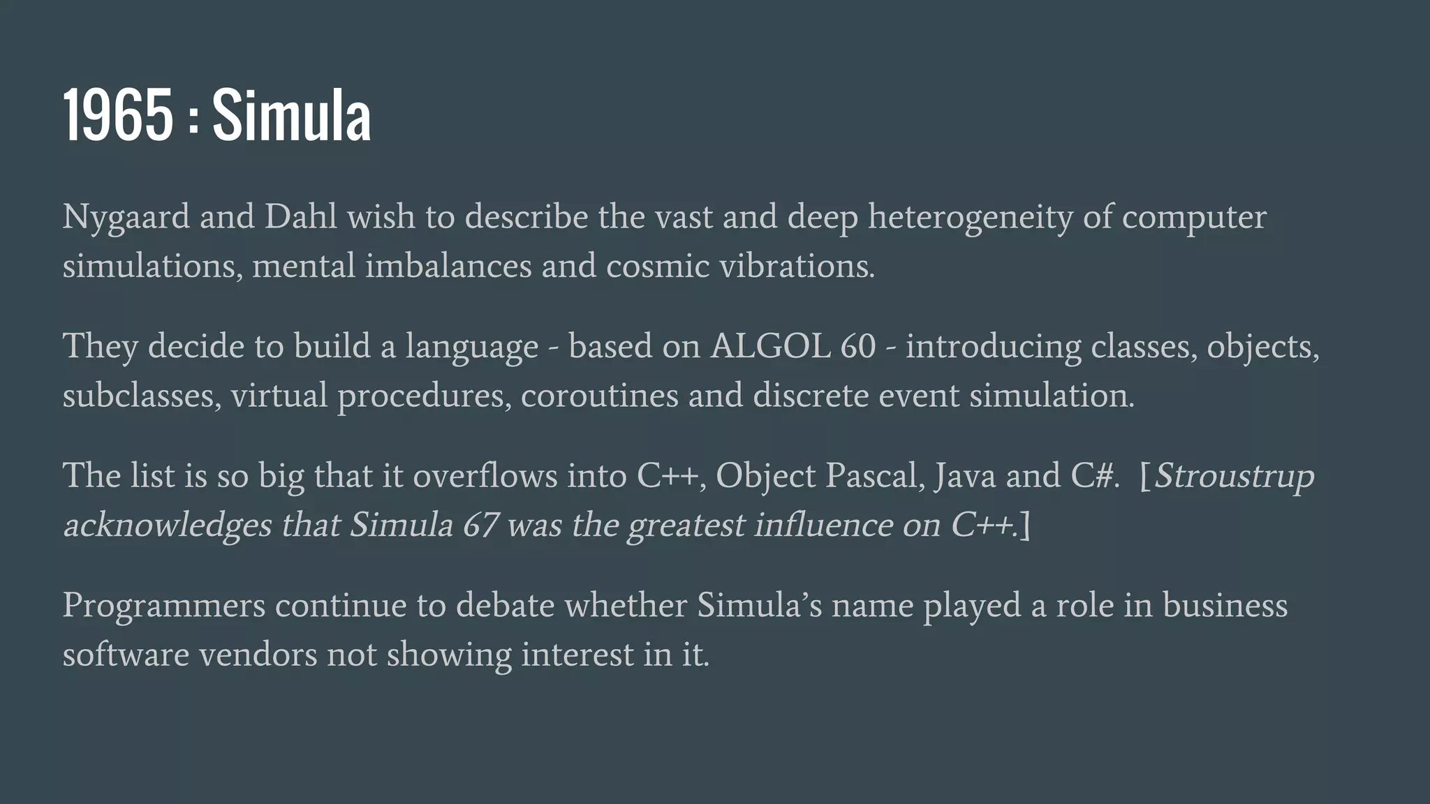 1965 : Simula
Nygaard and Dahl wish to describe the vast and deep heterogeneity of computer
simulations, mental imbalances and cosmic vibrations.
They decide to build a language - based on ALGOL 60 - introducing classes, objects,
subclasses, virtual procedures, coroutines and discrete event simulation.
The list is so big that it overflows into C++, Object Pascal, Java and C#. [Stroustrup
acknowledges that Simula 67 was the greatest influence on C++.]
Programmers continue to debate whether Simula’s name played a role in business
software vendors not showing interest in it.
 