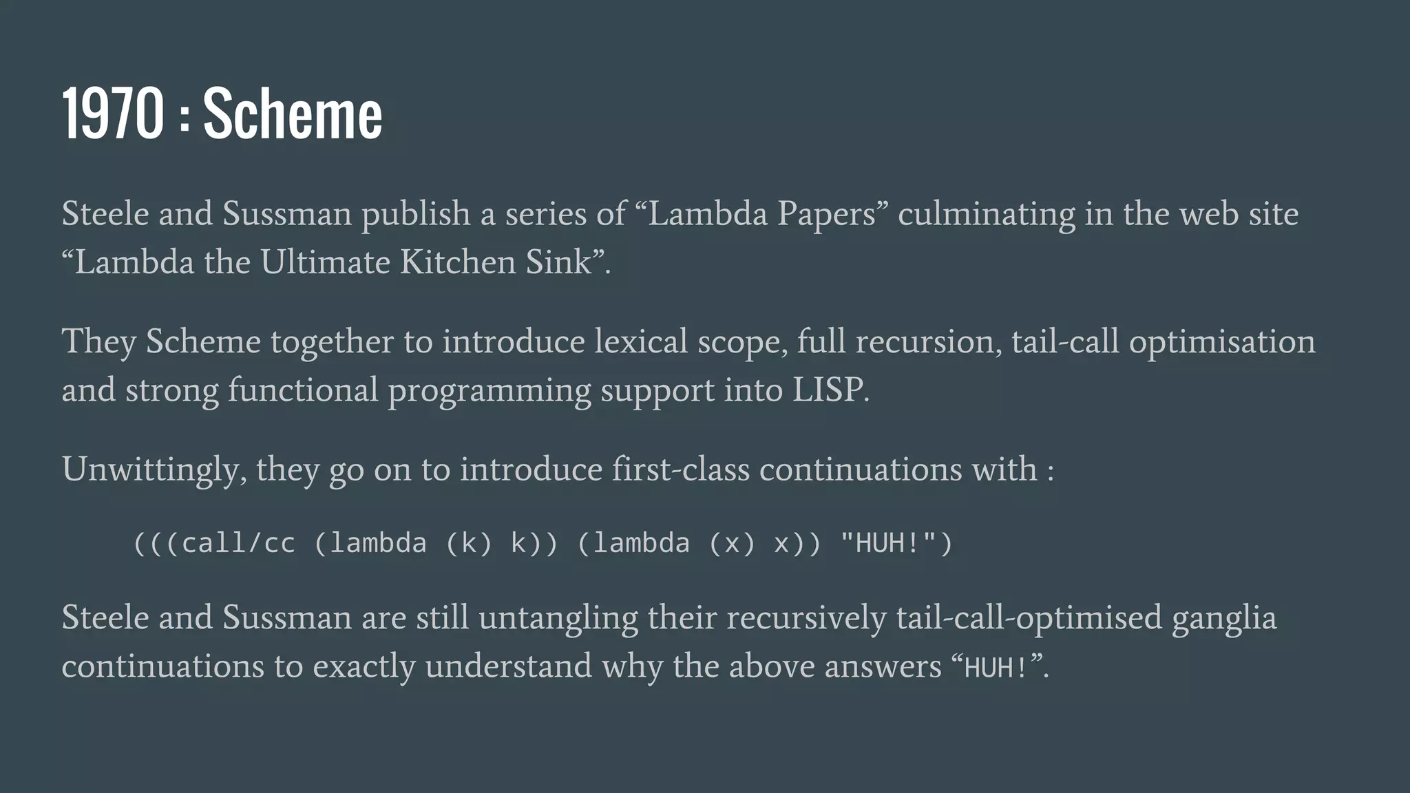 1970 : Scheme
Steele and Sussman publish a series of “Lambda Papers” culminating in the web site
“Lambda the Ultimate Kitchen Sink”.
They Scheme together to introduce lexical scope, full recursion, tail-call optimisation
and strong functional programming support into LISP.
Unwittingly, they go on to introduce first-class continuations with :
(((call/cc (lambda (k) k)) (lambda (x) x)) "HUH!")
Steele and Sussman are still untangling their recursively tail-call-optimised ganglia
continuations to exactly understand why the above answers “HUH!”.
 