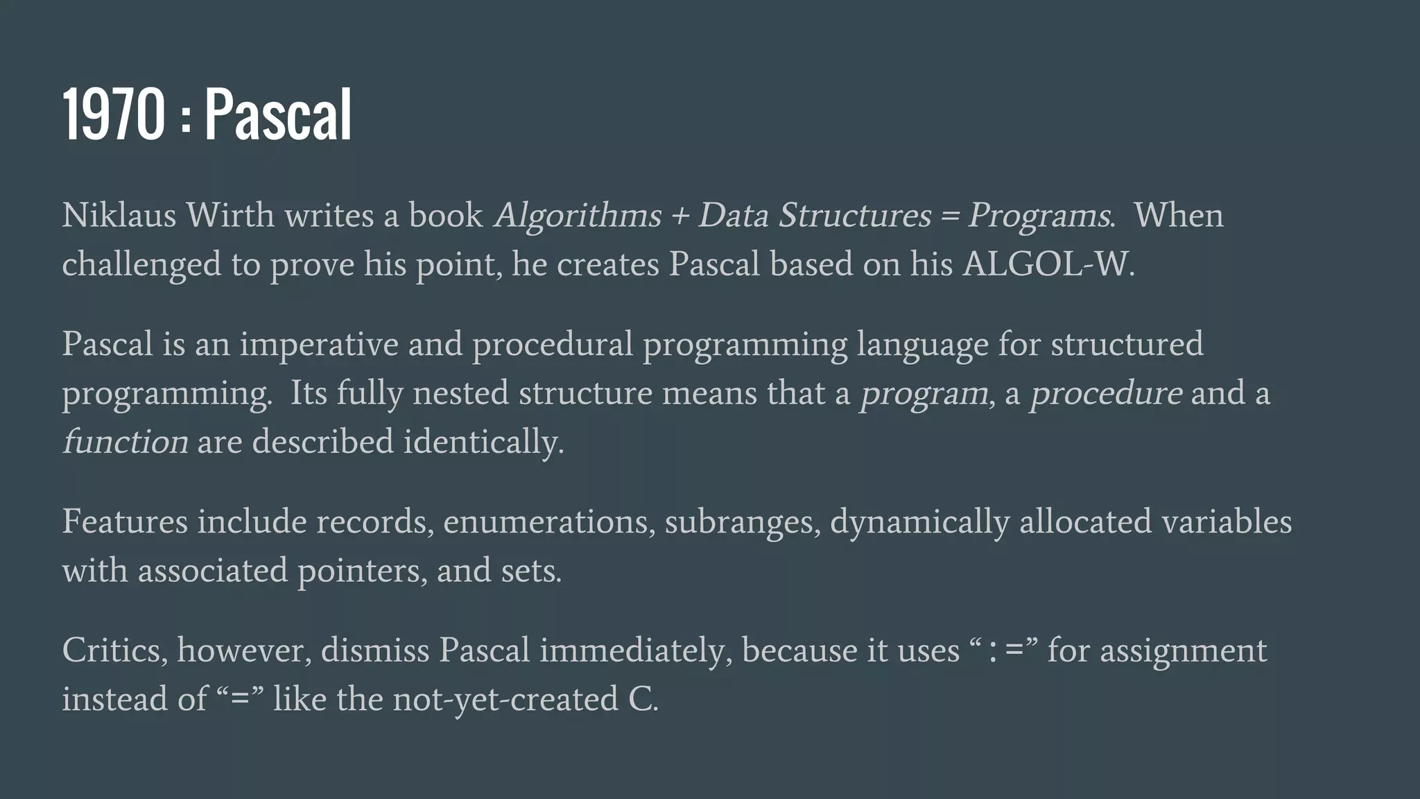1970 : Pascal
Niklaus Wirth writes a book Algorithms + Data Structures = Programs. When
challenged to prove his point, he creates Pascal based on his ALGOL-W.
Pascal is an imperative and procedural programming language for structured
programming. Its fully nested structure means that a program, a procedure and a
function are described identically.
Features include records, enumerations, subranges, dynamically allocated variables
with associated pointers, and sets.
Critics, however, dismiss Pascal immediately, because it uses “:=” for assignment
instead of “=” like the not-yet-created C.
 
