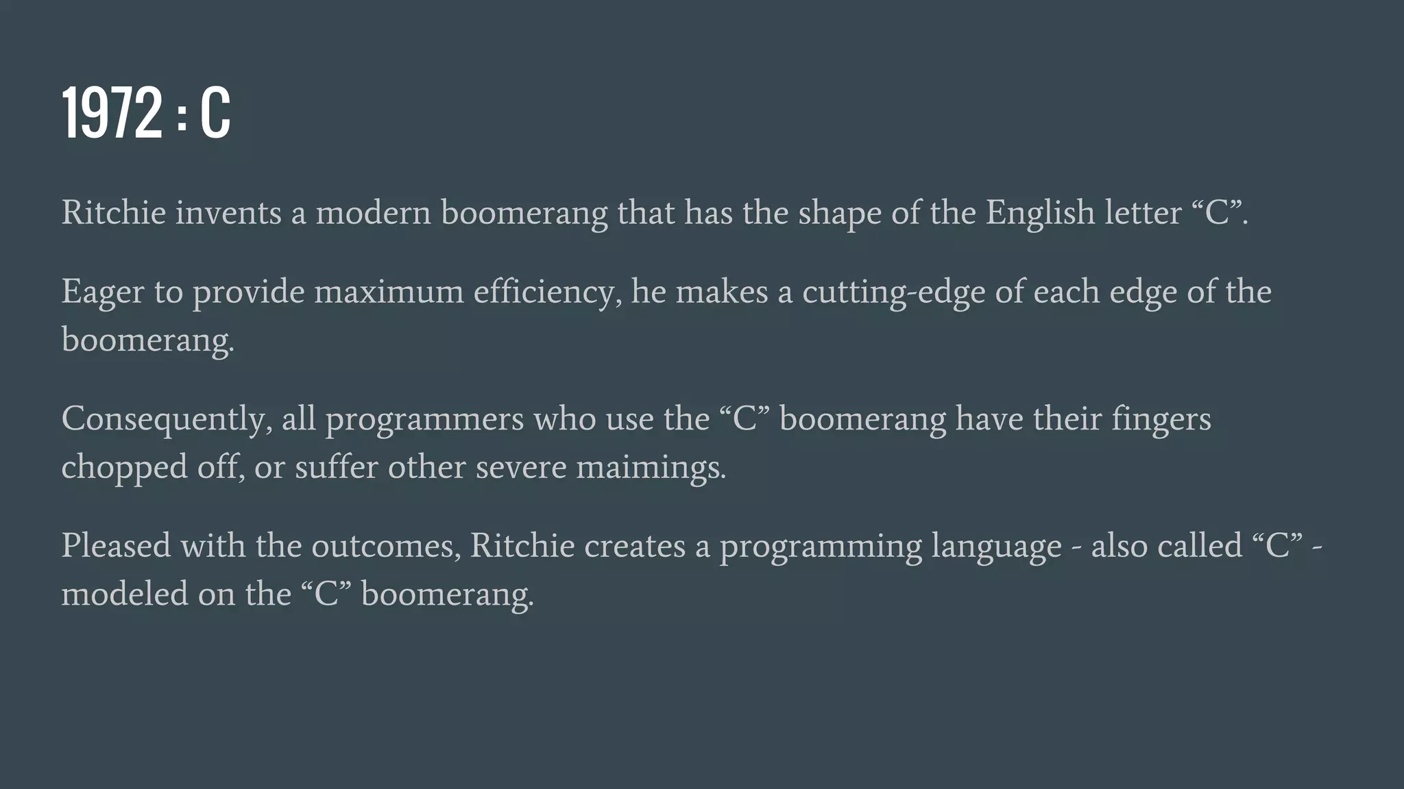 1972 : C
Ritchie invents a modern boomerang that has the shape of the English letter “C”.
Eager to provide maximum efficiency, he makes a cutting-edge of each edge of the
boomerang.
Consequently, all programmers who use the “C” boomerang have their fingers
chopped off, or suffer other severe maimings.
Pleased with the outcomes, Ritchie creates a programming language - also called “C” -
modeled on the “C” boomerang.
 