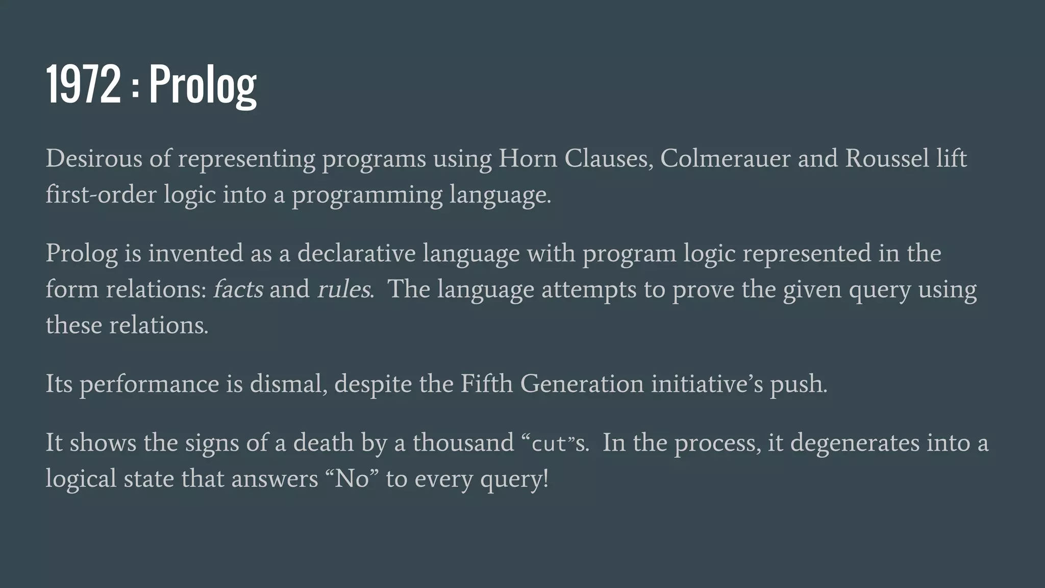 1972 : Prolog
Desirous of representing programs using Horn Clauses, Colmerauer and Roussel lift
first-order logic into a programming language.
Prolog is invented as a declarative language with program logic represented in the
form relations: facts and rules. The language attempts to prove the given query using
these relations.
Its performance is dismal, despite the Fifth Generation initiative’s push.
It shows the signs of a death by a thousand “cut”s. In the process, it degenerates into a
logical state that answers “No” to every query!
 