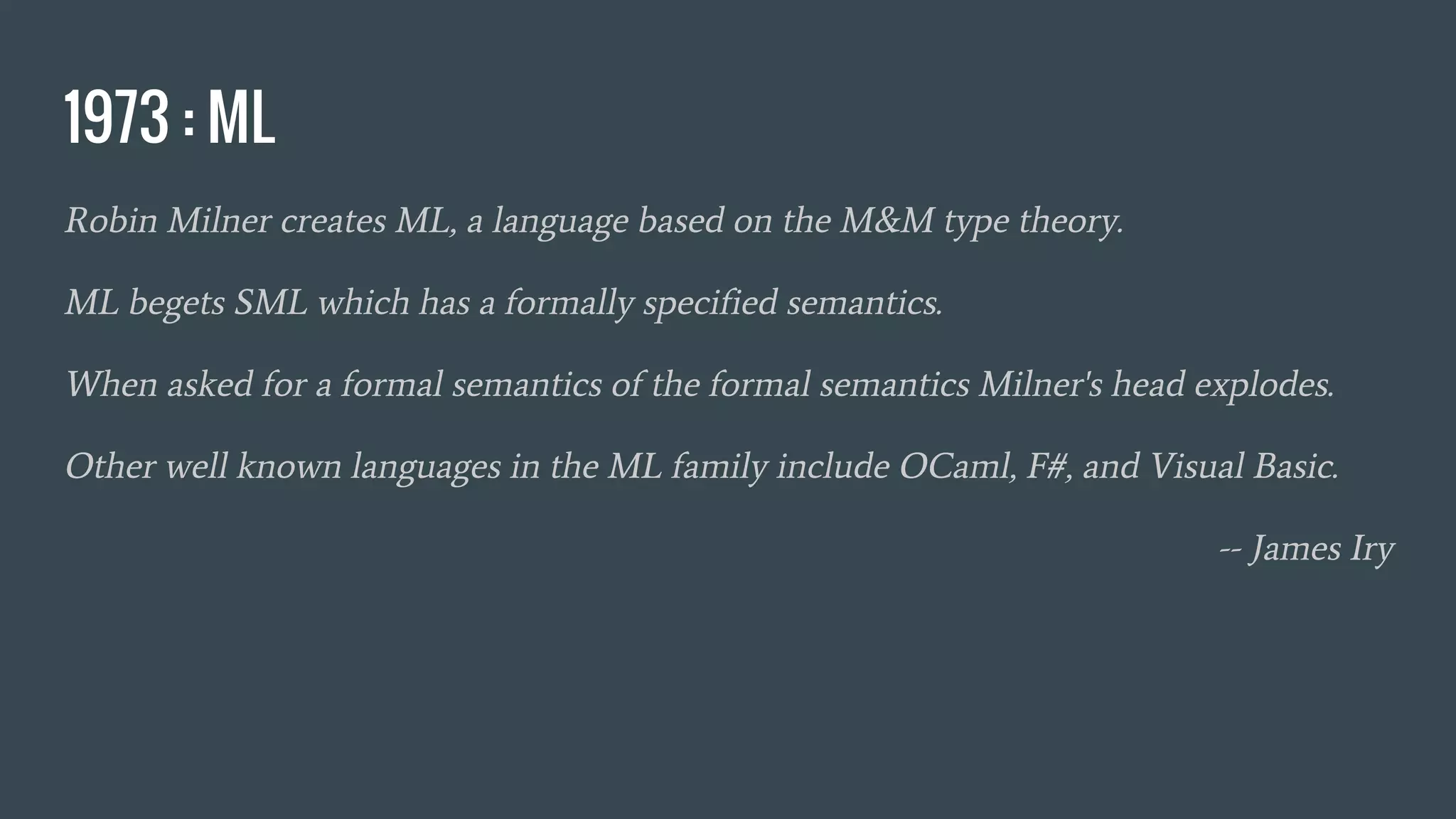 1973 : ML
Robin Milner creates ML, a language based on the M&M type theory.
ML begets SML which has a formally specified semantics.
When asked for a formal semantics of the formal semantics Milner's head explodes.
Other well known languages in the ML family include OCaml, F#, and Visual Basic.
-- James Iry
 