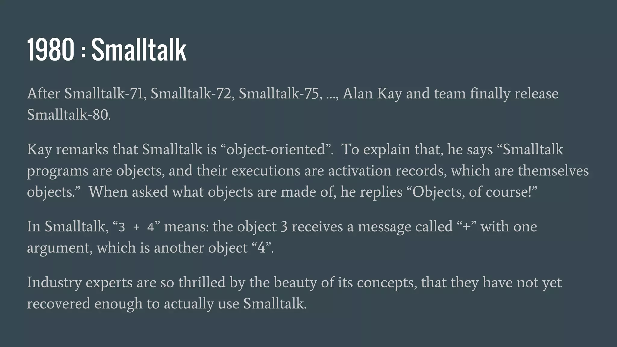 1980 : Smalltalk
After Smalltalk-71, Smalltalk-72, Smalltalk-75, …, Alan Kay and team finally release
Smalltalk-80.
Kay remarks that Smalltalk is “object-oriented”. To explain that, he says “Smalltalk
programs are objects, and their executions are activation records, which are themselves
objects.” When asked what objects are made of, he replies “Objects, of course!”
In Smalltalk, “3 + 4” means: the object 3 receives a message called “+” with one
argument, which is another object “4”.
Industry experts are so thrilled by the beauty of its concepts, that they have not yet
recovered enough to actually use Smalltalk.
 