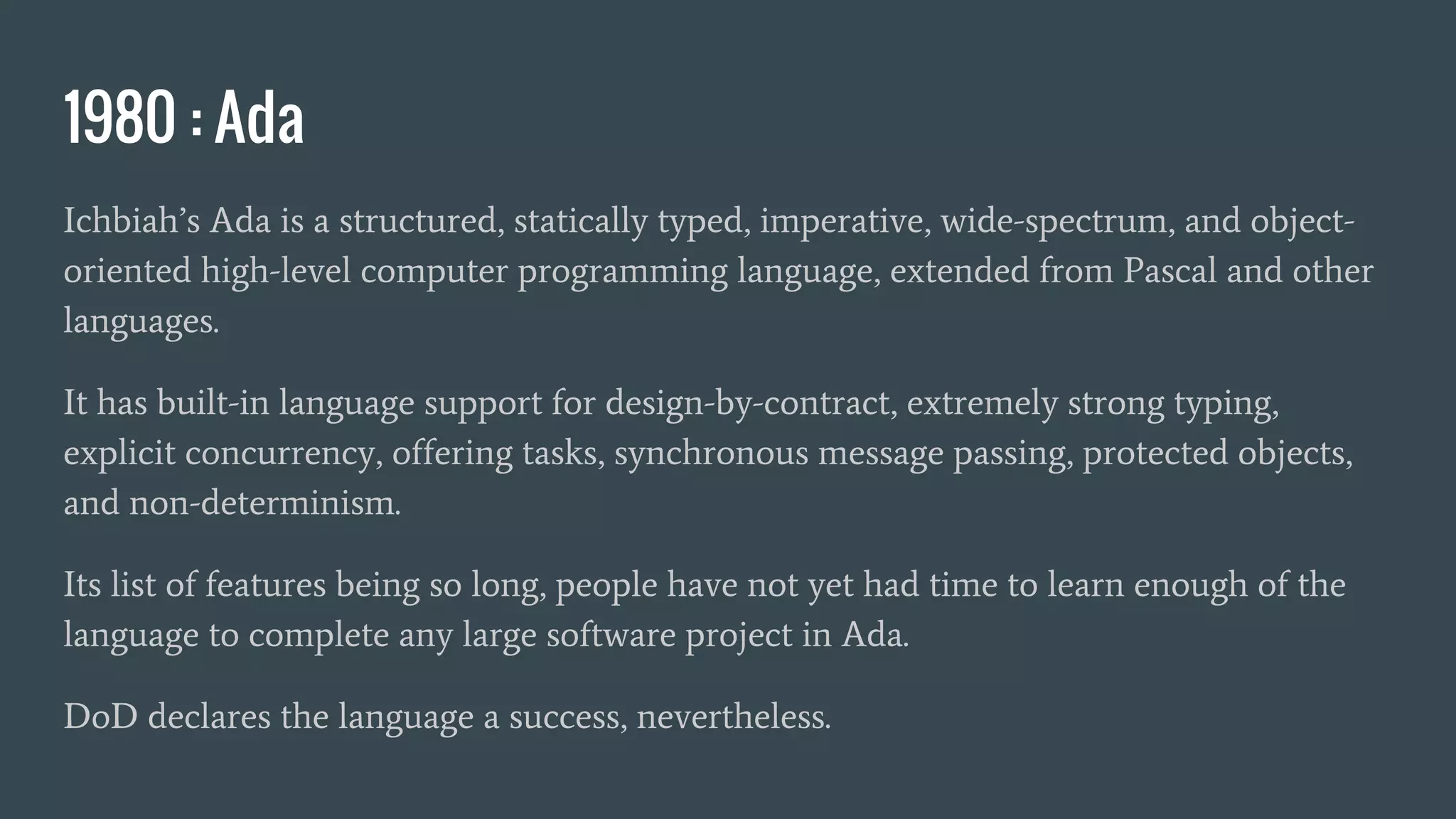 1980 : Ada
Ichbiah’s Ada is a structured, statically typed, imperative, wide-spectrum, and object-
oriented high-level computer programming language, extended from Pascal and other
languages.
It has built-in language support for design-by-contract, extremely strong typing,
explicit concurrency, offering tasks, synchronous message passing, protected objects,
and non-determinism.
Its list of features being so long, people have not yet had time to learn enough of the
language to complete any large software project in Ada.
DoD declares the language a success, nevertheless.
 