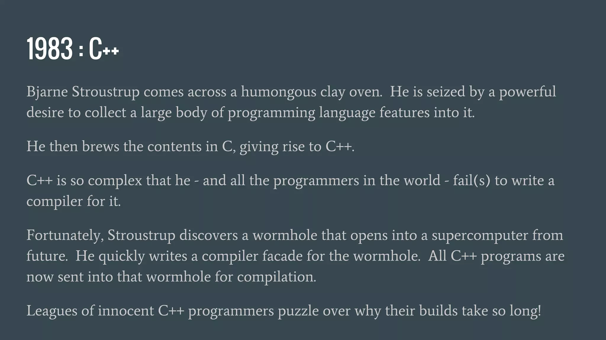 1983 : C++
Bjarne Stroustrup comes across a humongous clay oven. He is seized by a powerful
desire to collect a large body of programming language features into it.
He then brews the contents in C, giving rise to C++.
C++ is so complex that he - and all the programmers in the world - fail(s) to write a
compiler for it.
Fortunately, Stroustrup discovers a wormhole that opens into a supercomputer from
future. He quickly writes a compiler facade for the wormhole. All C++ programs are
now sent into that wormhole for compilation.
Leagues of innocent C++ programmers puzzle over why their builds take so long!
 