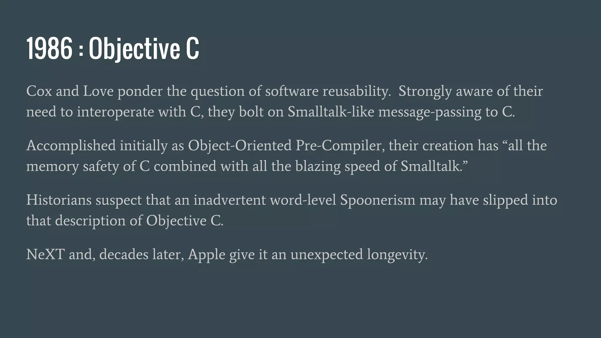 1986 : Objective C
Cox and Love ponder the question of software reusability. Strongly aware of their
need to interoperate with C, they bolt on Smalltalk-like message-passing to C.
Accomplished initially as Object-Oriented Pre-Compiler, their creation has “all the
memory safety of C combined with all the blazing speed of Smalltalk.”
Historians suspect that an inadvertent word-level Spoonerism may have slipped into
that description of Objective C.
NeXT and, decades later, Apple give it an unexpected longevity.
 