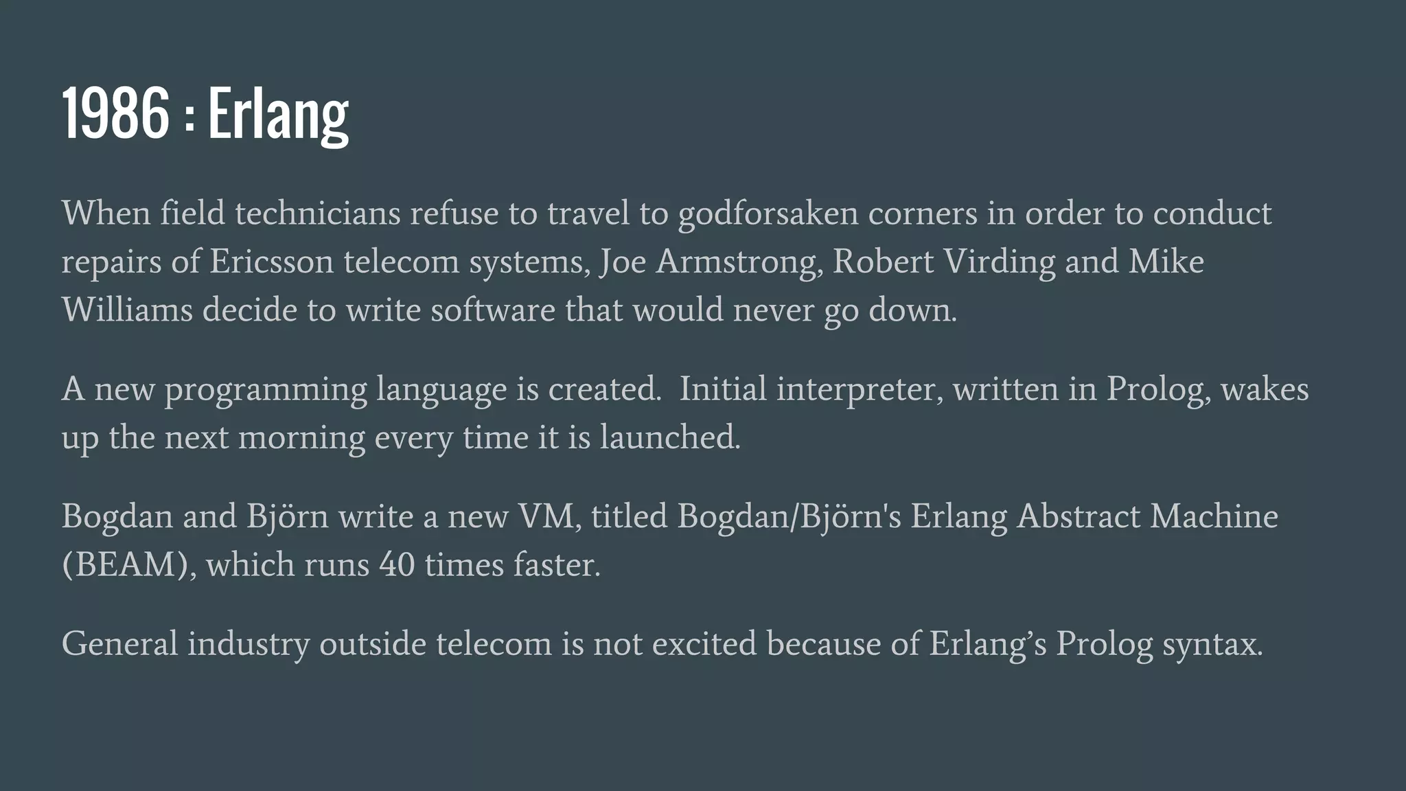 1986 : Erlang
When field technicians refuse to travel to godforsaken corners in order to conduct
repairs of Ericsson telecom systems, Joe Armstrong, Robert Virding and Mike
Williams decide to write software that would never go down.
A new programming language is created. Initial interpreter, written in Prolog, wakes
up the next morning every time it is launched.
Bogdan and Björn write a new VM, titled Bogdan/Björn's Erlang Abstract Machine
(BEAM), which runs 40 times faster.
General industry outside telecom is not excited because of Erlang’s Prolog syntax.
 