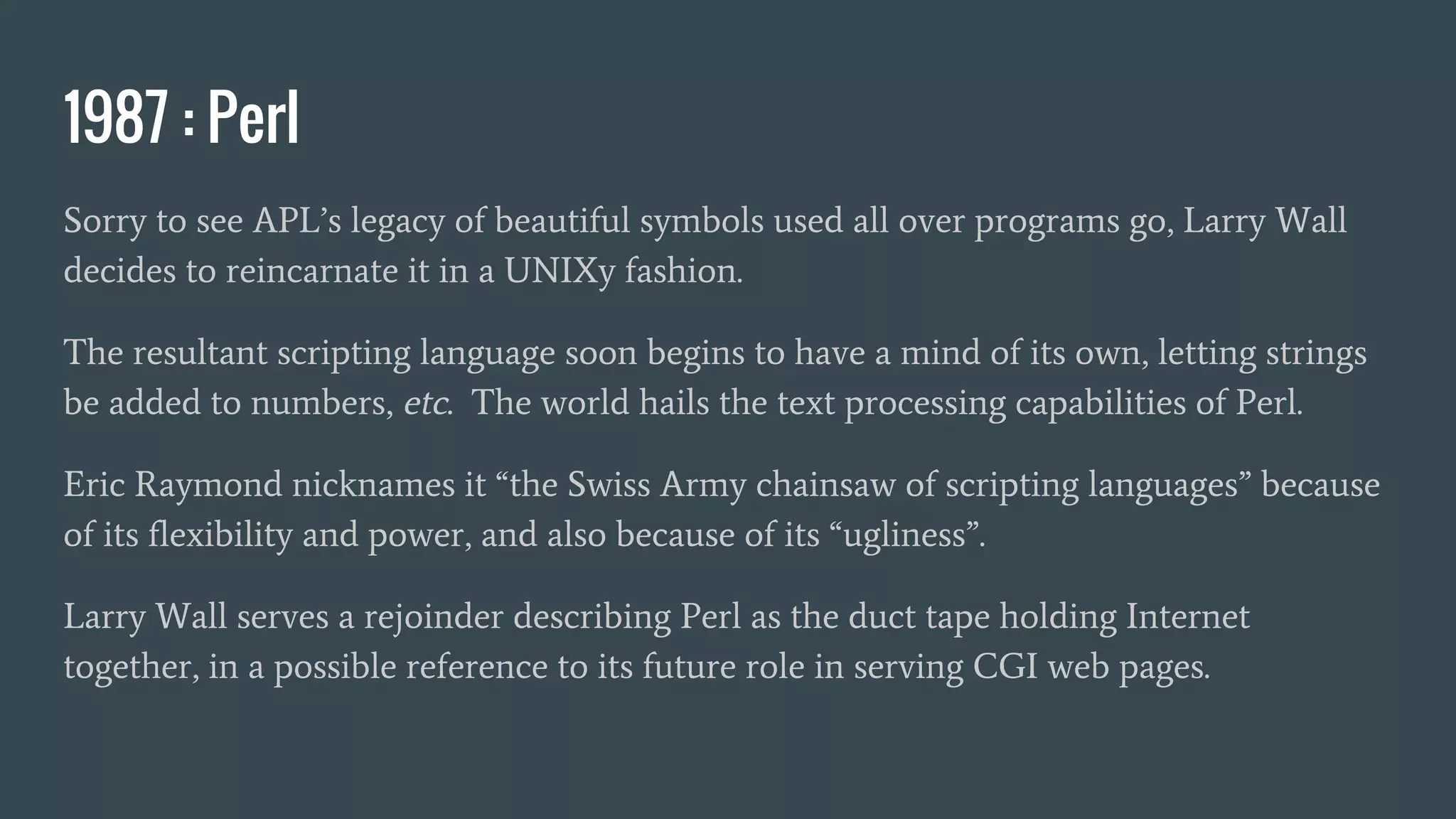 1987 : Perl
Sorry to see APL’s legacy of beautiful symbols used all over programs go, Larry Wall
decides to reincarnate it in a UNIXy fashion.
The resultant scripting language soon begins to have a mind of its own, letting strings
be added to numbers, etc. The world hails the text processing capabilities of Perl.
Eric Raymond nicknames it “the Swiss Army chainsaw of scripting languages” because
of its flexibility and power, and also because of its “ugliness”.
Larry Wall serves a rejoinder describing Perl as the duct tape holding Internet
together, in a possible reference to its future role in serving CGI web pages.
 