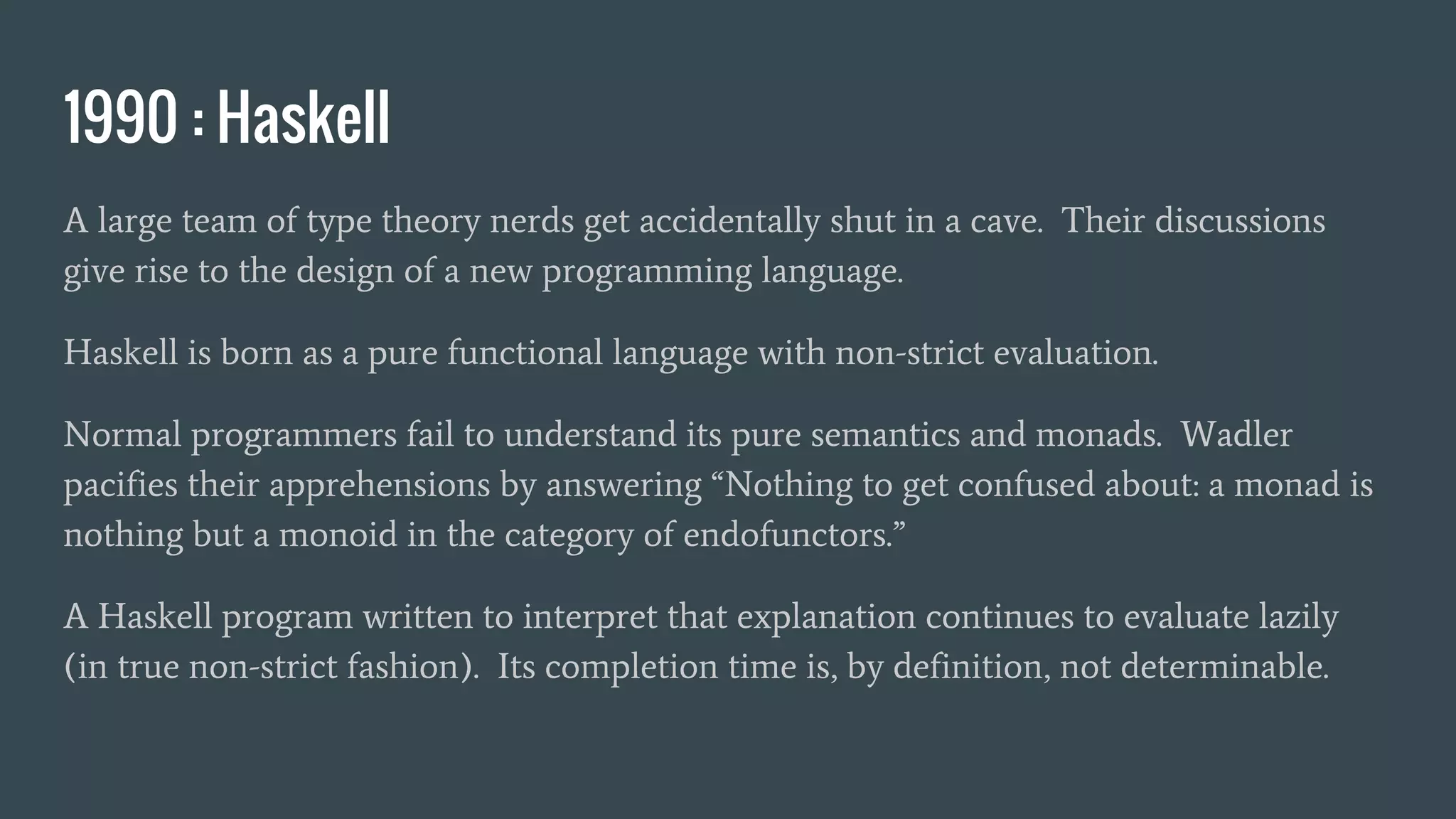 1990 : Haskell
A large team of type theory nerds get accidentally shut in a cave. Their discussions
give rise to the design of a new programming language.
Haskell is born as a pure functional language with non-strict evaluation.
Normal programmers fail to understand its pure semantics and monads. Wadler
pacifies their apprehensions by answering “Nothing to get confused about: a monad is
nothing but a monoid in the category of endofunctors.”
A Haskell program written to interpret that explanation continues to evaluate lazily
(in true non-strict fashion). Its completion time is, by definition, not determinable.
 