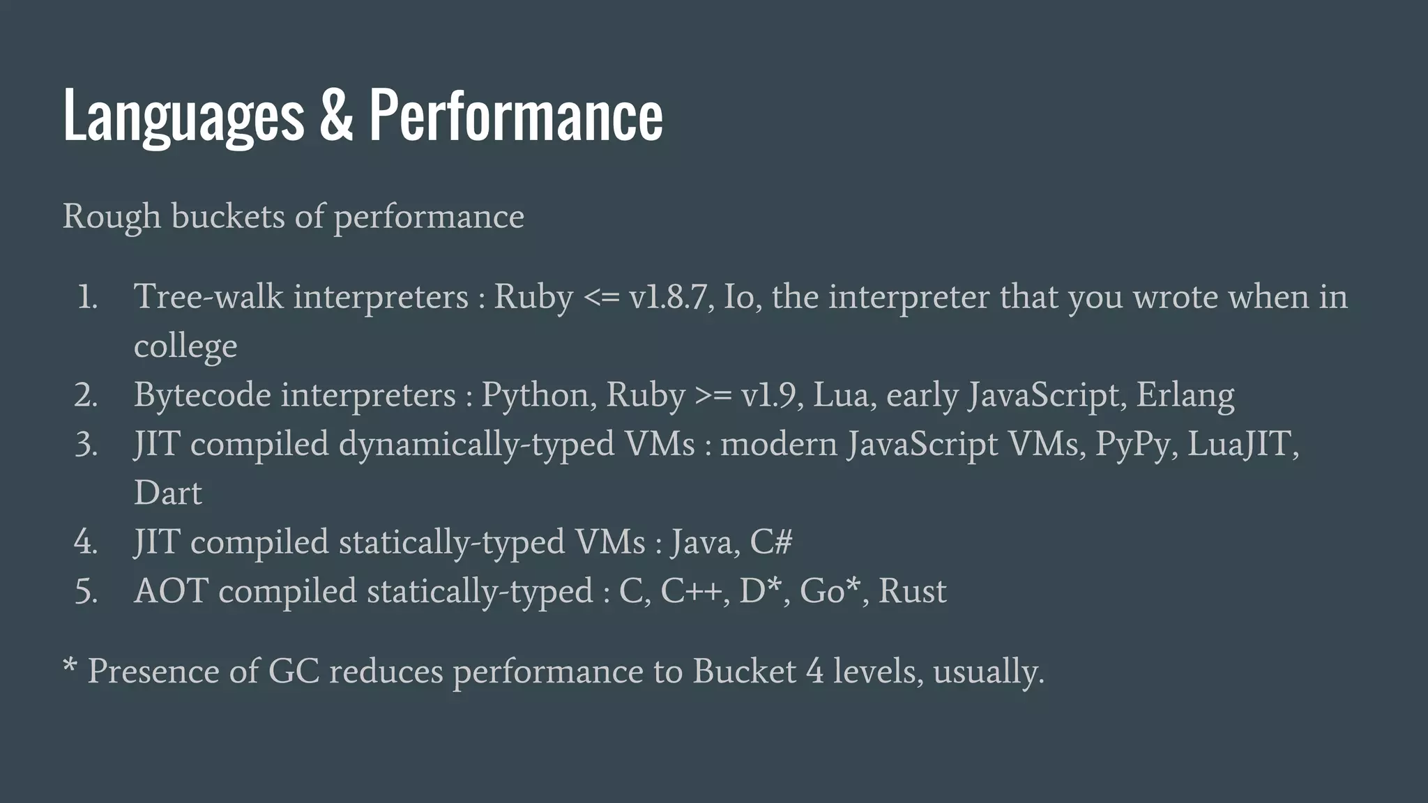 Languages & Performance
Rough buckets of performance
1. Tree-walk interpreters : Ruby <= v1.8.7, Io, the interpreter that you wrote when in
college
2. Bytecode interpreters : Python, Ruby >= v1.9, Lua, early JavaScript, Erlang
3. JIT compiled dynamically-typed VMs : modern JavaScript VMs, PyPy, LuaJIT,
Dart
4. JIT compiled statically-typed VMs : Java, C#
5. AOT compiled statically-typed : C, C++, D*, Go*, Rust
* Presence of GC reduces performance to Bucket 4 levels, usually.
 