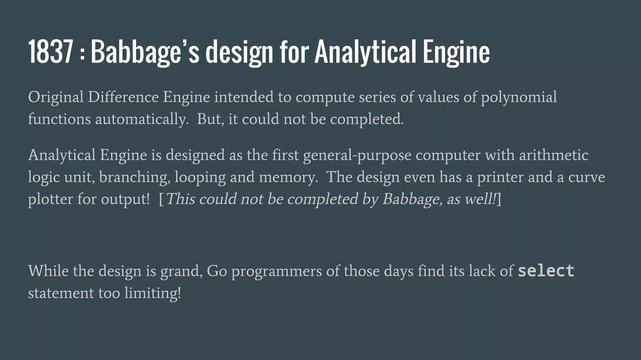 1837 : Babbage’s design for Analytical Engine
Original Difference Engine intended to compute series of values of polynomial
functions automatically. But, it could not be completed.
Analytical Engine is designed as the first general-purpose computer with arithmetic
logic unit, branching, looping and memory. The design even has a printer and a curve
plotter for output! [This could not be completed by Babbage, as well!]
While the design is grand, Go programmers of those days find its lack of select
statement too limiting!
 