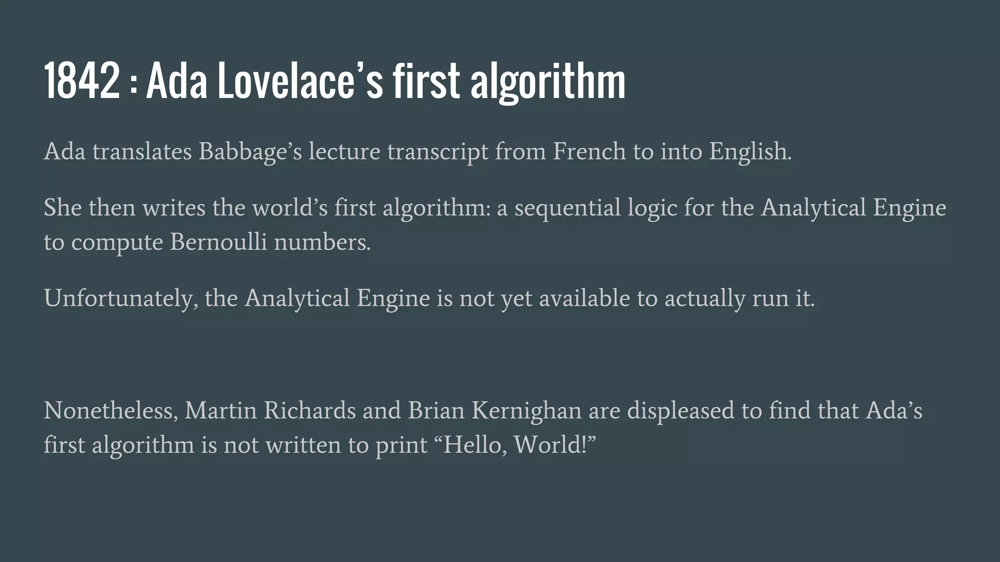 1842 : Ada Lovelace’s first algorithm
Ada translates Babbage’s lecture transcript from French to into English.
She then writes the world’s first algorithm: a sequential logic for the Analytical Engine
to compute Bernoulli numbers.
Unfortunately, the Analytical Engine is not yet available to actually run it.
Nonetheless, Martin Richards and Brian Kernighan are displeased to find that Ada’s
first algorithm is not written to print “Hello, World!”
 
