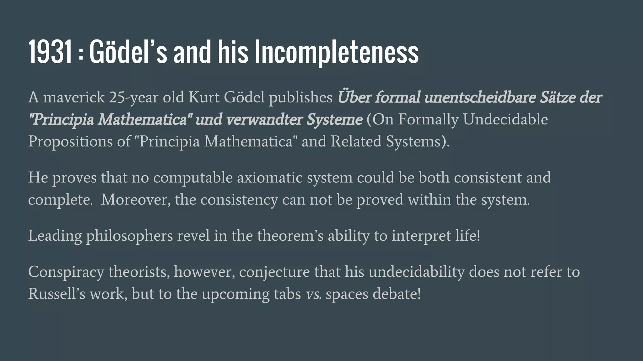 1931 : Gödel’s and his Incompleteness
A maverick 25-year old Kurt Gödel publishes Über formal unentscheidbare Sätze der
"Principia Mathematica" und verwandter Systeme (On Formally Undecidable
Propositions of "Principia Mathematica" and Related Systems).
He proves that no computable axiomatic system could be both consistent and
complete. Moreover, the consistency can not be proved within the system.
Leading philosophers revel in the theorem’s ability to interpret life!
Conspiracy theorists, however, conjecture that his undecidability does not refer to
Russell’s work, but to the upcoming tabs vs. spaces debate!
 