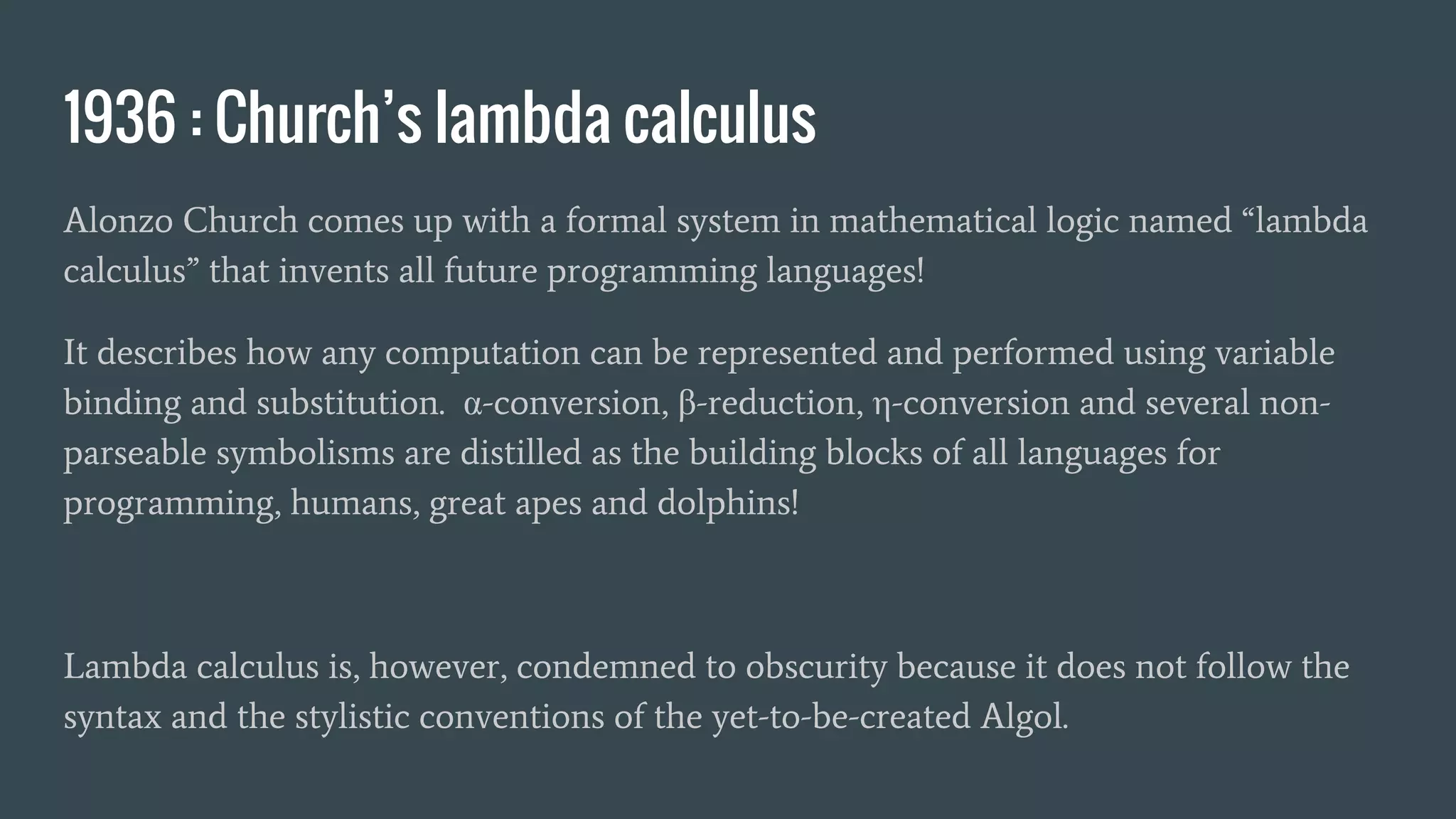 1936 : Church’s lambda calculus
Alonzo Church comes up with a formal system in mathematical logic named “lambda
calculus” that invents all future programming languages!
It describes how any computation can be represented and performed using variable
binding and substitution. α-conversion, β-reduction, η-conversion and several non-
parseable symbolisms are distilled as the building blocks of all languages for
programming, humans, great apes and dolphins!
Lambda calculus is, however, condemned to obscurity because it does not follow the
syntax and the stylistic conventions of the yet-to-be-created Algol.
 